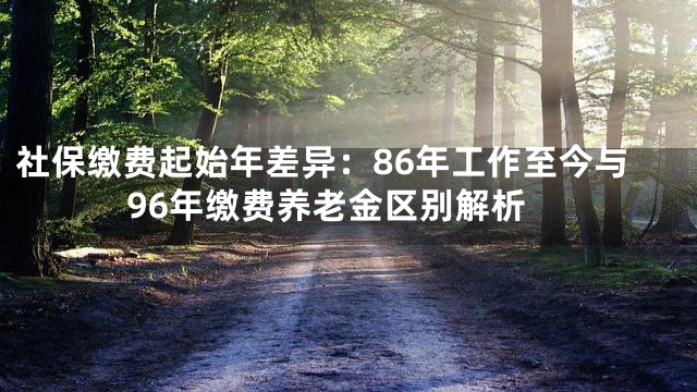 社保缴费起始年差异：86年工作至今与96年缴费养老金区别解析