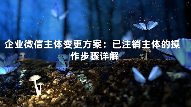 企业微信主体变更方案：已注销主体的操作步骤详解