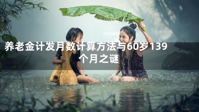 养老金计发月数计算方法与60岁139个月之谜