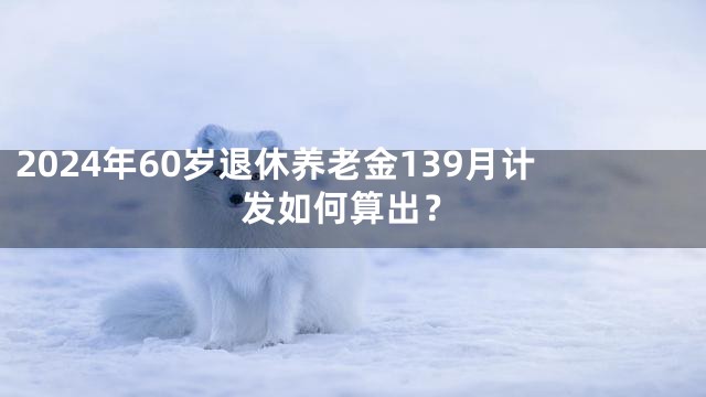 2024年60岁退休养老金139月计发如何算出？