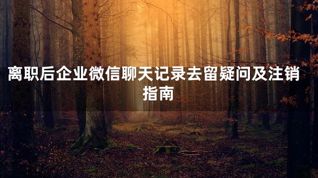离职后企业微信聊天记录去留疑问及注销指南