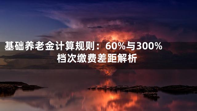 基础养老金计算规则：60%与300%档次缴费差距解析