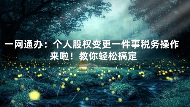 一网通办：个人股权变更一件事税务操作来啦！教你轻松搞定
