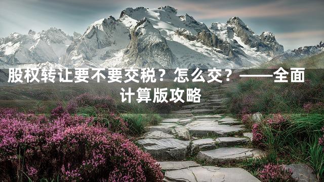 股权转让要不要交税？怎么交？——全面计算版攻略