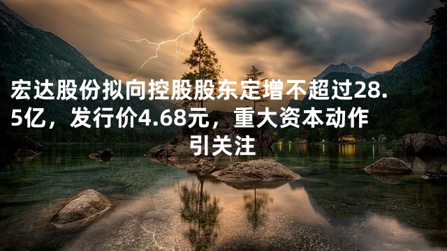 宏达股份拟向控股股东定增不超过28.5亿，发行价4.68元，重大资本动作引关注