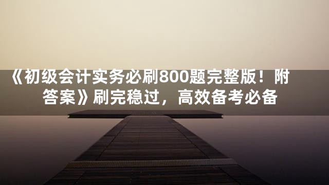 《初级会计实务必刷800题完整版！附答案》刷完稳过，高效备考必备