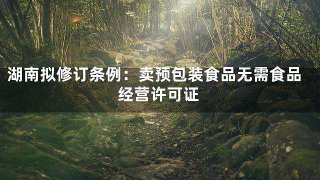 湖南拟修订条例：卖预包装食品无需食品经营许可证