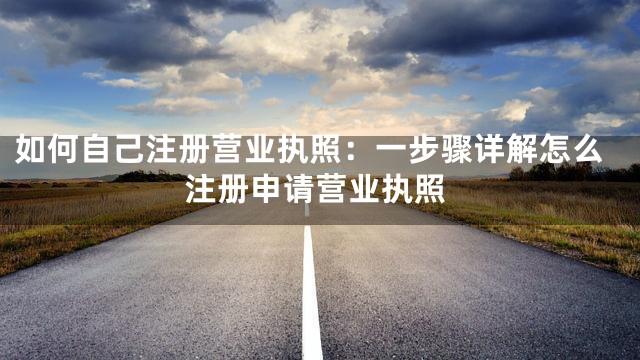 如何自己注册营业执照：一步骤详解怎么注册申请营业执照