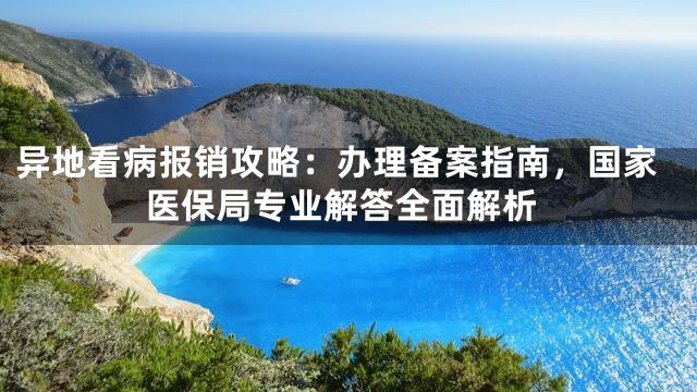 异地看病报销攻略：办理备案指南，国家医保局专业解答全面解析