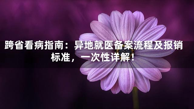 跨省看病指南：异地就医备案流程及报销标准，一次性详解！