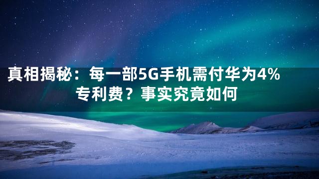 真相揭秘：每一部5G手机需付华为4%专利费？事实究竟如何