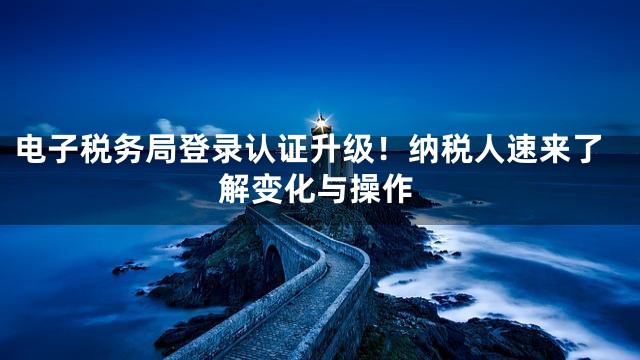 电子税务局登录认证升级！纳税人速来了解变化与操作