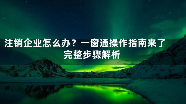 注销企业怎么办？一窗通操作指南来了 完整步骤解析