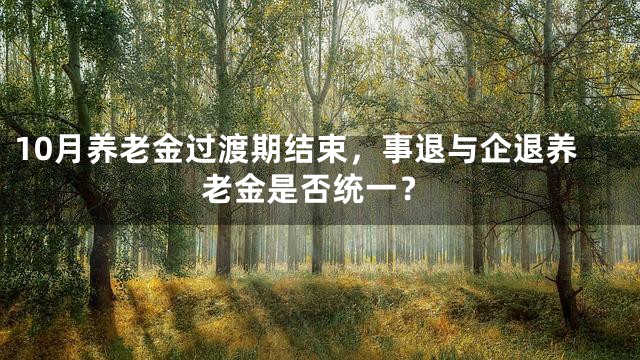 10月养老金过渡期结束，事退与企退养老金是否统一？