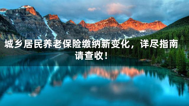 城乡居民养老保险缴纳新变化，详尽指南请查收！