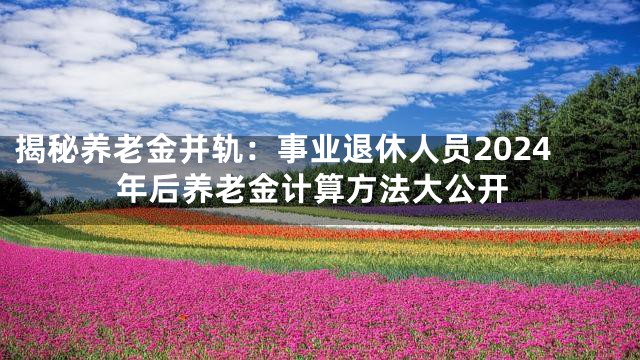 揭秘养老金并轨：事业退休人员2024年后养老金计算方法大公开