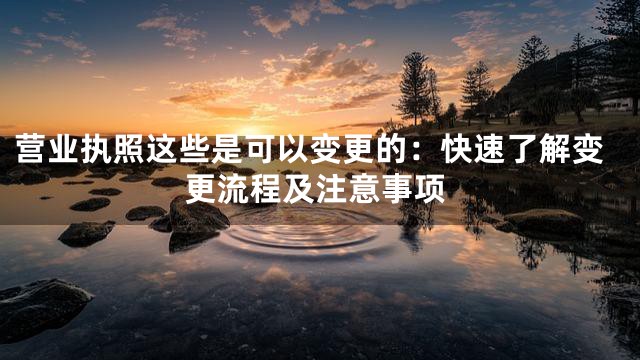 营业执照这些是可以变更的：快速了解变更流程及注意事项