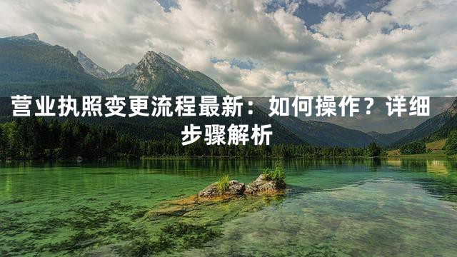 营业执照变更流程最新：如何操作？详细步骤解析