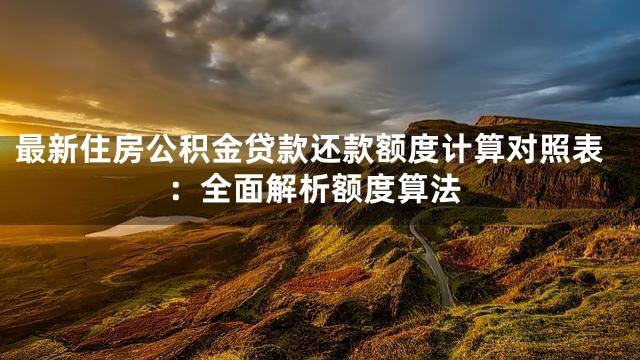 最新住房公积金贷款还款额度计算对照表：全面解析额度算法