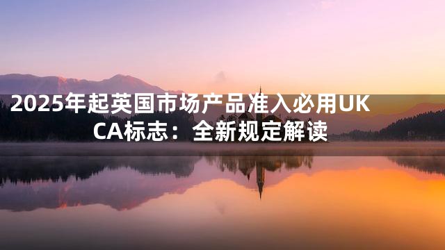 2025年起英国市场产品准入必用UKCA标志：全新规定解读