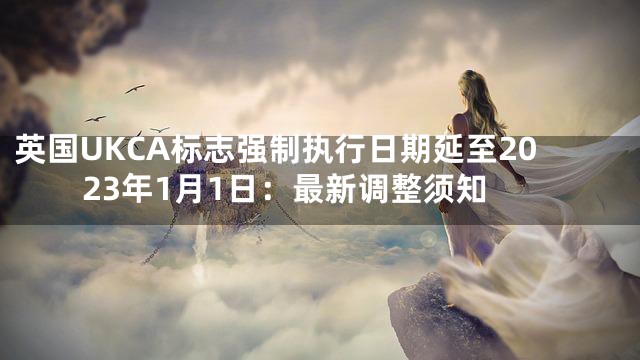 英国UKCA标志强制执行日期延至2023年1月1日：最新调整须知
