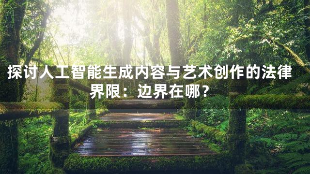 探讨人工智能生成内容与艺术创作的法律界限：边界在哪？