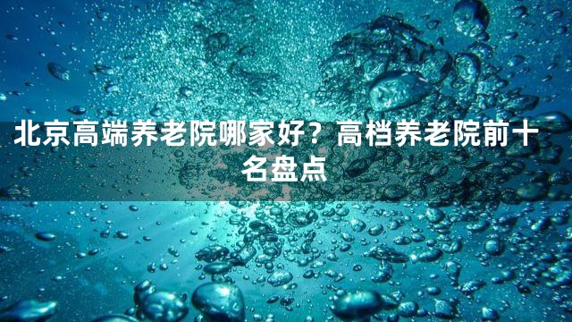 北京高端养老院哪家好？高档养老院前十名盘点