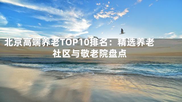 北京高端养老TOP10排名：精选养老社区与敬老院盘点