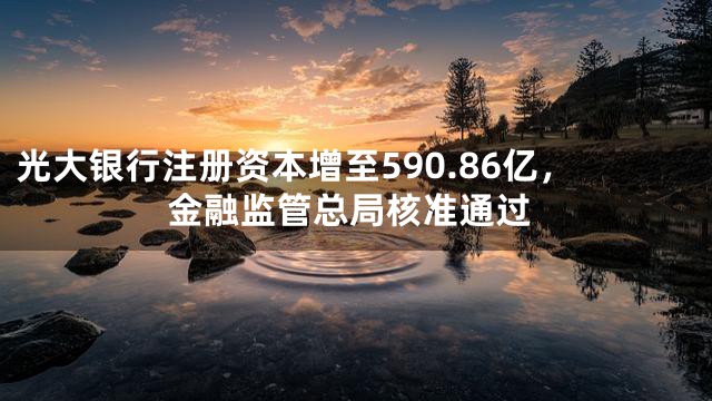 光大银行注册资本增至590.86亿，金融监管总局核准通过