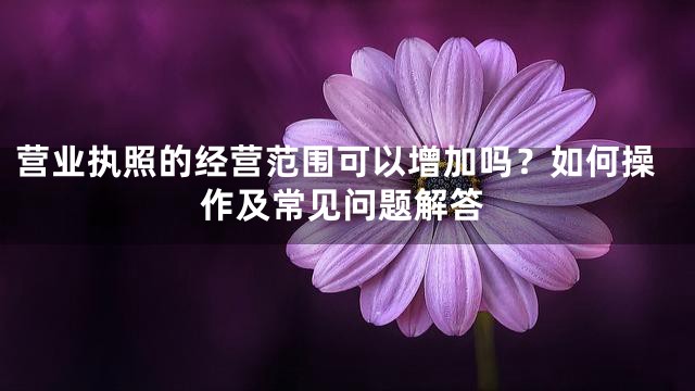 营业执照的经营范围可以增加吗？如何操作及常见问题解答