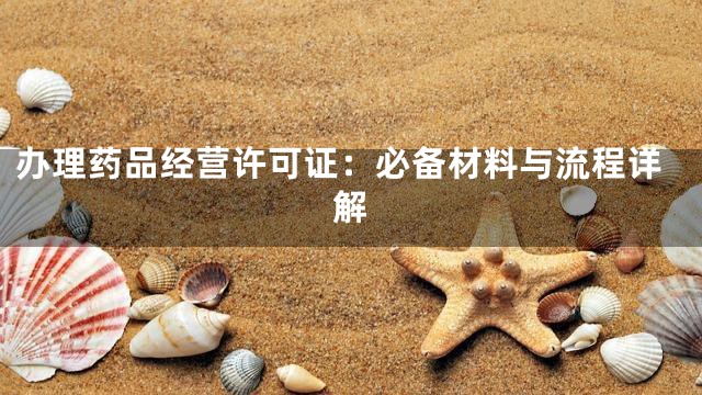 办理药品经营许可证：必备材料与流程详解