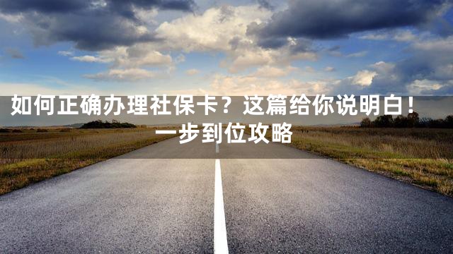 如何正确办理社保卡？这篇给你说明白！一步到位攻略
