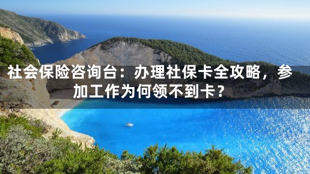 社会保险咨询台：办理社保卡全攻略，参加工作为何领不到卡？