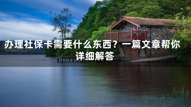 办理社保卡需要什么东西？一篇文章帮你详细解答