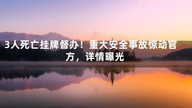 3人死亡挂牌督办！重大安全事故惊动官方，详情曝光