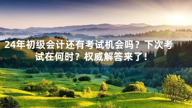 24年初级会计还有考试机会吗？下次考试在何时？权威解答来了！