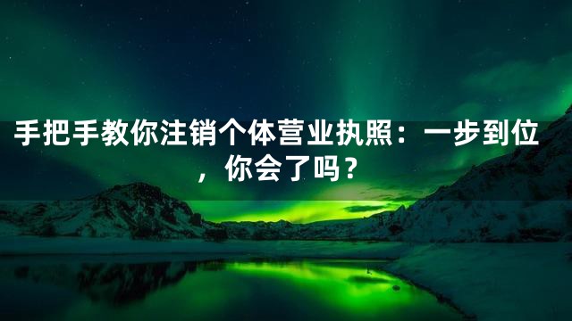 手把手教你注销个体营业执照：一步到位，你会了吗？
