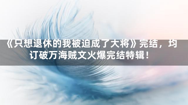 《只想退休的我被迫成了大将》完结，均订破万海贼文火爆完结特辑！