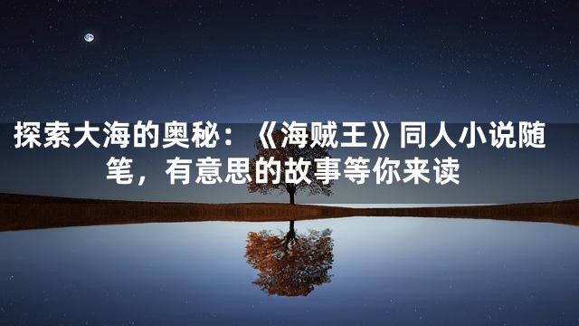 探索大海的奥秘：《海贼王》同人小说随笔，有意思的故事等你来读