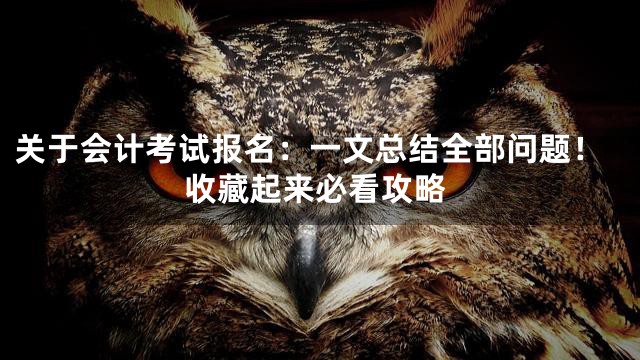 关于会计考试报名：一文总结全部问题！收藏起来必看攻略