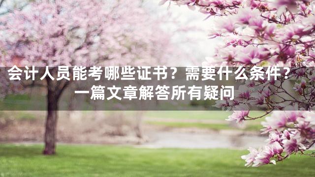 会计人员能考哪些证书？需要什么条件？一篇文章解答所有疑问