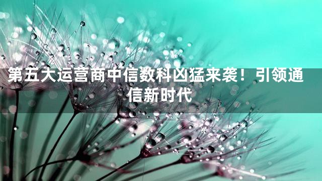 第五大运营商中信数科凶猛来袭！引领通信新时代