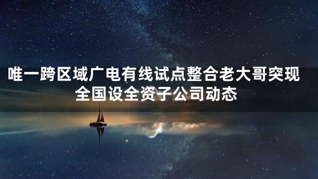 唯一跨区域广电有线试点整合老大哥突现全国设全资子公司动态