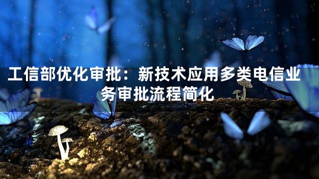 工信部优化审批：新技术应用多类电信业务审批流程简化