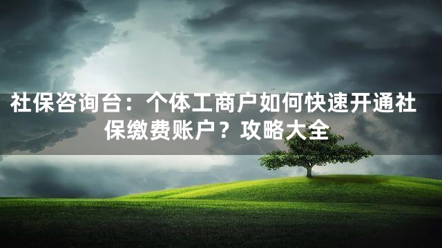 社保咨询台：个体工商户如何快速开通社保缴费账户？攻略大全