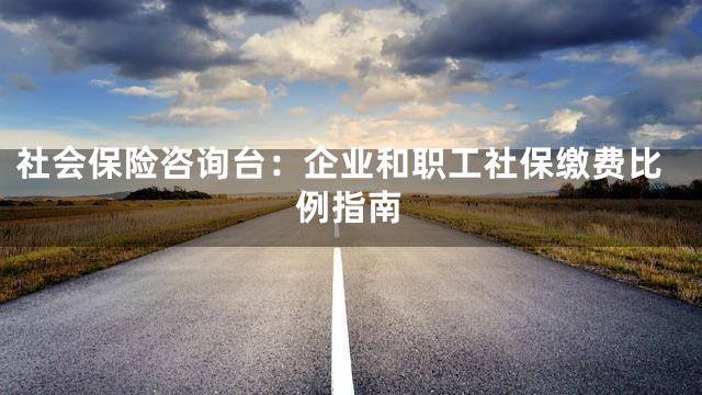 社会保险咨询台：企业和职工社保缴费比例指南
