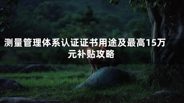 测量管理体系认证证书用途及最高15万元补贴攻略