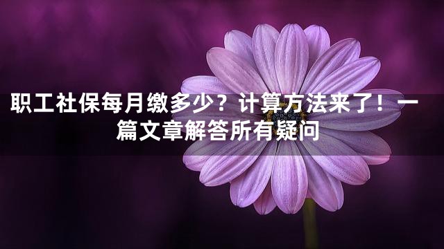 职工社保每月缴多少？计算方法来了！一篇文章解答所有疑问