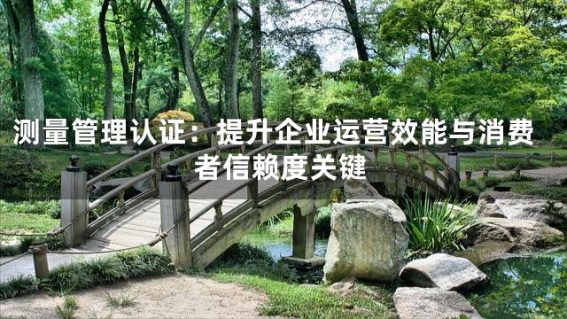 测量管理认证：提升企业运营效能与消费者信赖度关键