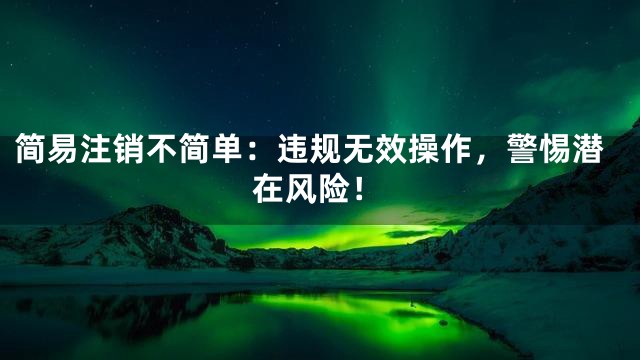 简易注销不简单：违规无效操作，警惕潜在风险！
